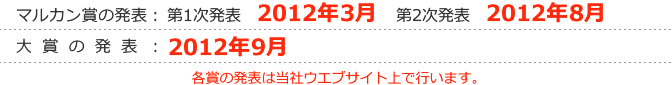 マルカン賞の発表：第1次発表　2012年3月 第2次発表　2012年8月 大賞の発表：2012年9月 各賞の発表は当社ウエブサイト上で行います。