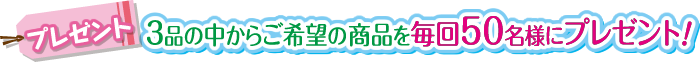 プレゼント　3品の中からご希望の商品を毎回50名様にプレゼント！