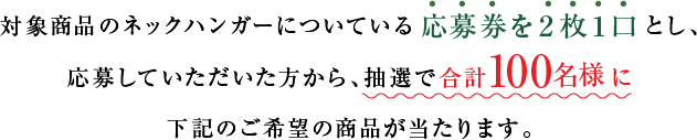 対象商品のネックハンガーについている応募券を２枚１口とし、応募していただいた方から、抽選で合計100名様に下記のご希望の商品が当たります。
