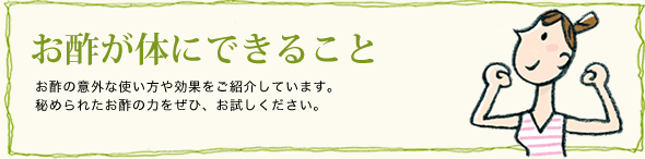 お酢が体にできること　お酢の意外な使い方や効果をご紹介しています。秘められたお酢の力をぜひ、お試しください。